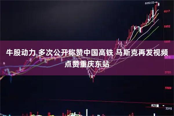 牛股动力 多次公开称赞中国高铁 马斯克再发视频点赞重庆东站