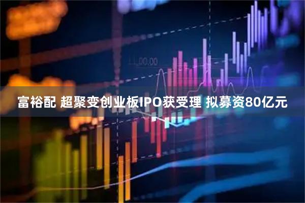 富裕配 超聚变创业板IPO获受理 拟募资80亿元