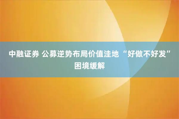 中融证券 公募逆势布局价值洼地 “好做不好发”困境缓解