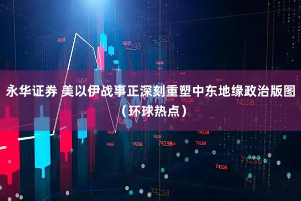 永华证券 美以伊战事正深刻重塑中东地缘政治版图（环球热点）