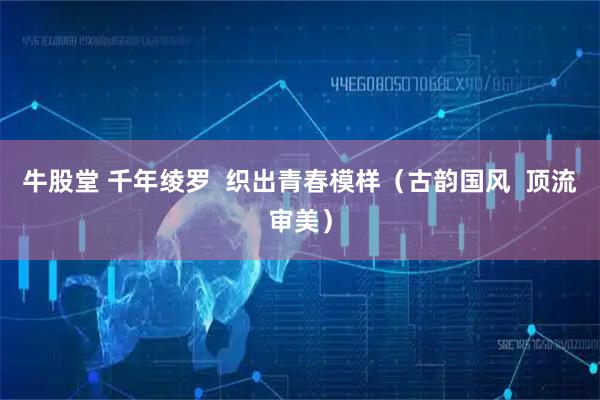 牛股堂 千年绫罗  织出青春模样（古韵国风  顶流审美）