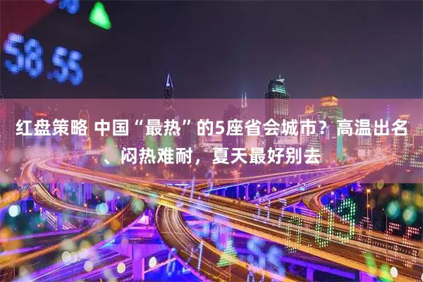 红盘策略 中国“最热”的5座省会城市？高温出名、闷热难耐，夏天最好别去
