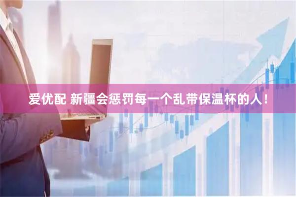爱优配 新疆会惩罚每一个乱带保温杯的人！