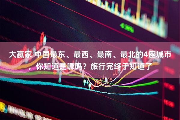 大赢家 中国最东、最西、最南、最北的4座城市，你知道是哪吗？旅行完终于知道了