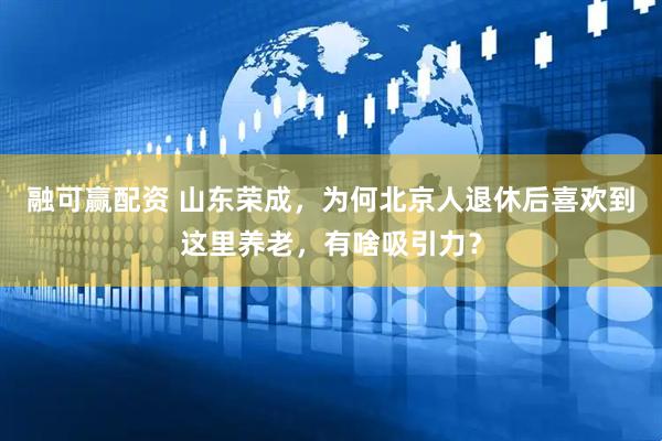 融可赢配资 山东荣成，为何北京人退休后喜欢到这里养老，有啥吸引力？