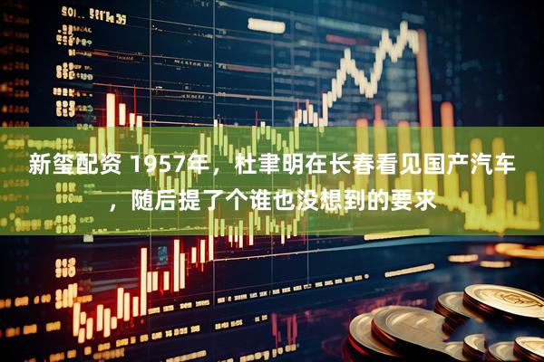 新玺配资 1957年,杜聿明在长春看见国产汽车,随后提了个谁也没想到的要求