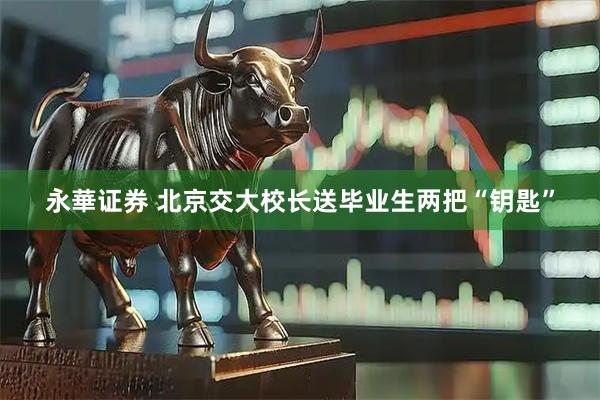 永華证券 北京交大校长送毕业生两把“钥匙”