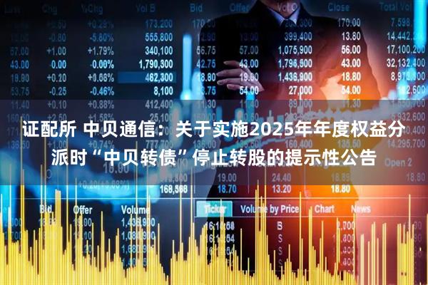 证配所 中贝通信：关于实施2025年年度权益分派时“中贝转债”停止转股的提示性公告