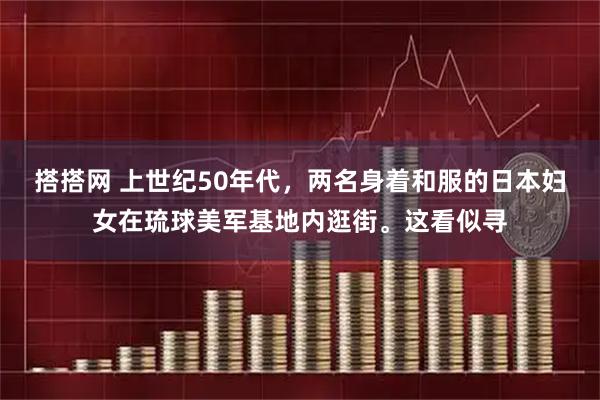 搭搭网 上世纪50年代，两名身着和服的日本妇女在琉球美军基地内逛街。这看似寻
