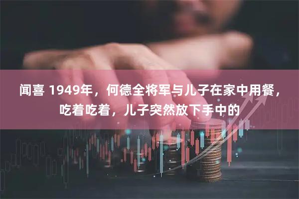 闻喜 1949年，何德全将军与儿子在家中用餐，吃着吃着，儿子突然放下手中的