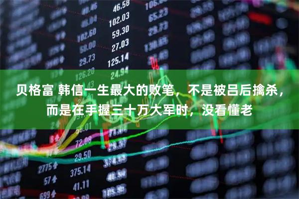 贝格富 韩信一生最大的败笔，不是被吕后擒杀，而是在手握三十万大军时，没看懂老