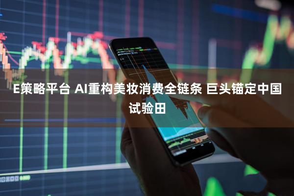 E策略平台 AI重构美妆消费全链条 巨头锚定中国试验田