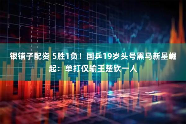 银铺子配资 5胜1负！国乒19岁头号黑马新星崛起：单打仅输王楚钦一人