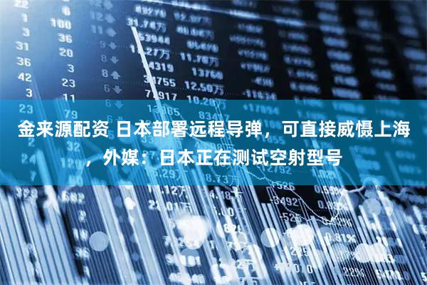 金来源配资 日本部署远程导弹,可直接威慑上海,外媒:日本正在测试空射型号