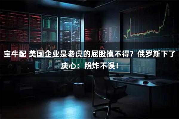 宝牛配 美国企业是老虎的屁股摸不得？俄罗斯下了决心：照炸不误！