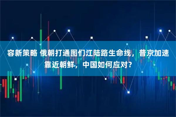 容新策略 俄朝打通图们江陆路生命线，普京加速靠近朝鲜，中国如何应对？