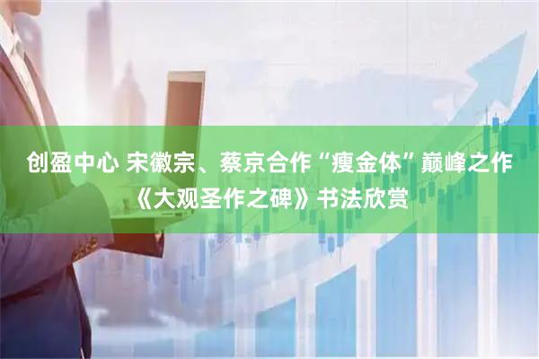 创盈中心 宋徽宗、蔡京合作“瘦金体”巅峰之作《大观圣作之碑》书法欣赏