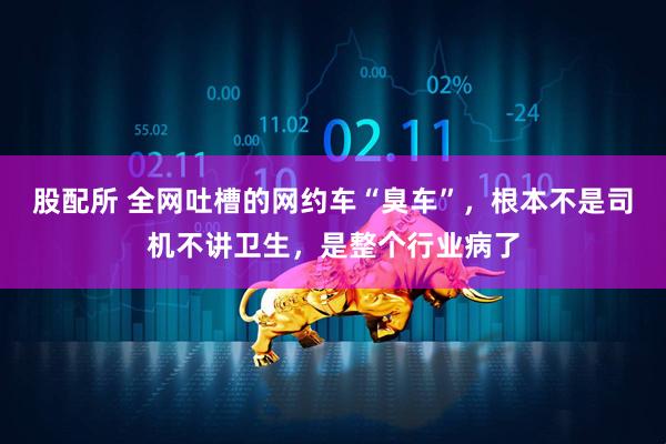 股配所 全网吐槽的网约车“臭车”，根本不是司机不讲卫生，是整个行业病了
